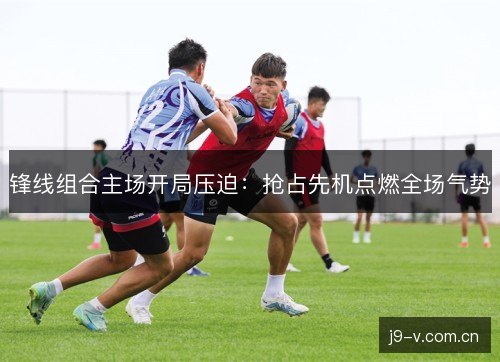 锋线组合主场开局压迫:抢占先机点燃全场气势 锋线组合主场开局压迫:抢占先机点燃全场气势